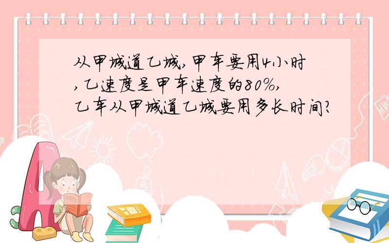 从甲城道乙城,甲车要用4小时,乙速度是甲车速度的80%,乙车从甲城道乙城要用多长时间?