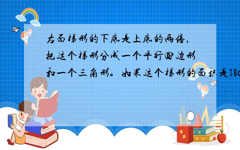 右面梯形的下底是上底的两倍，把这个梯形分成一个平行四边形和一个三角形。如果这个梯形的面积是18cm，那么这个平行四边形和