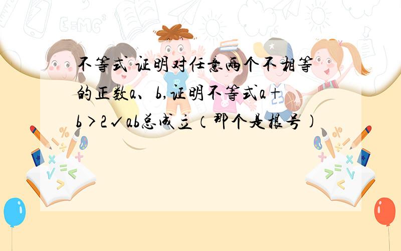 不等式 证明对任意两个不相等的正数a、b,证明不等式a+b>2√ab总成立（那个是根号)