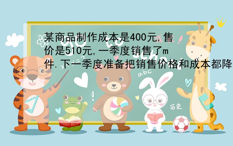 某商品制作成本是400元,售价是510元,一季度销售了m件.下一季度准备把销售价格和成本都降低来获得更大利润,调查得出,