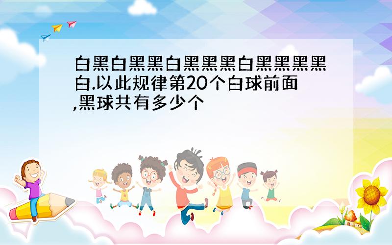 白黑白黑黑白黑黑黑白黑黑黑黑白.以此规律第20个白球前面,黑球共有多少个