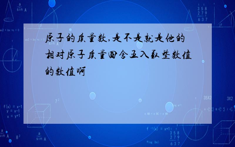 原子的质量数,是不是就是他的相对原子质量四舍五入取整数值的数值啊