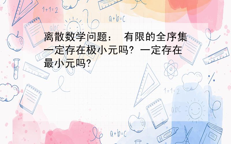 离散数学问题： 有限的全序集一定存在极小元吗? 一定存在最小元吗?