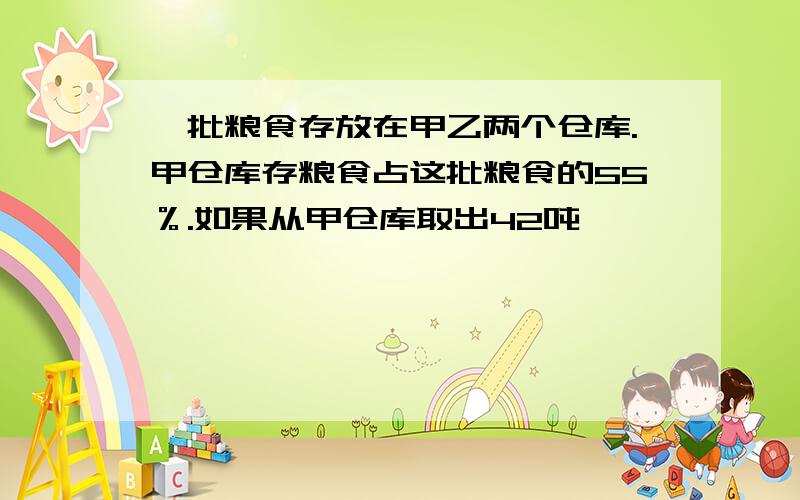 一批粮食存放在甲乙两个仓库.甲仓库存粮食占这批粮食的55％.如果从甲仓库取出42吨,