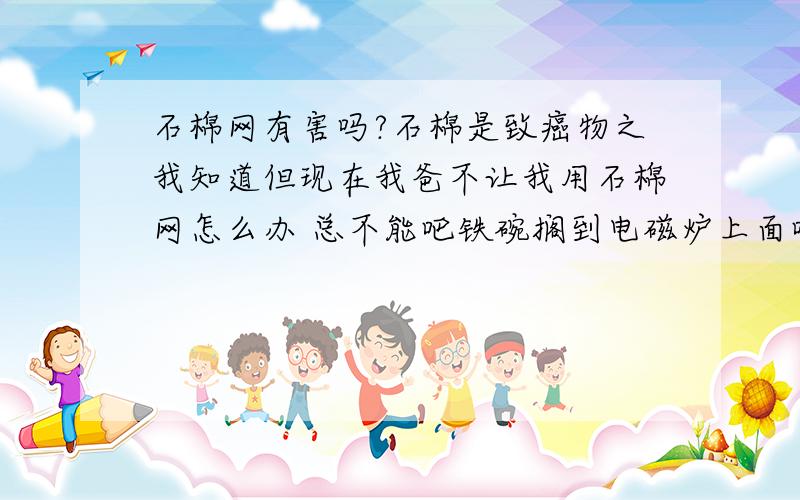 石棉网有害吗?石棉是致癌物之我知道但现在我爸不让我用石棉网怎么办 总不能吧铁碗搁到电磁炉上面吧?