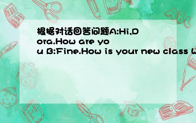 根据对话回答问题A:Hi,Dora.How are you B:Fine.How is your new class W