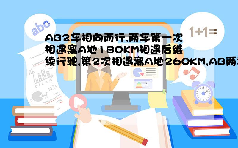 AB2车相向而行,两车第一次相遇离A地180KM相遇后继续行驶,第2次相遇离A地260KM,AB两地距离