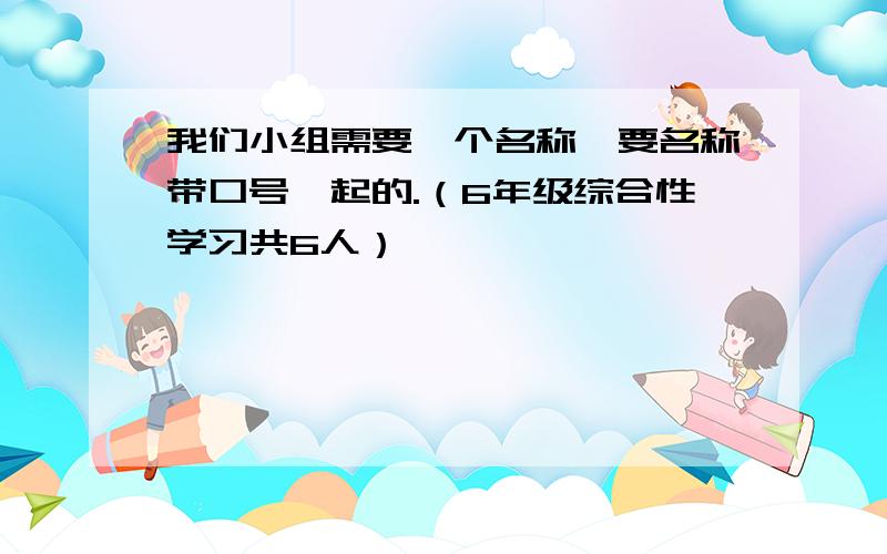 我们小组需要一个名称,要名称带口号一起的.（6年级综合性学习共6人）