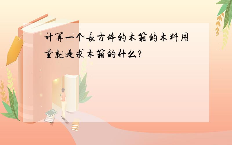 计算一个长方体的木箱的木料用量就是求木箱的什么?