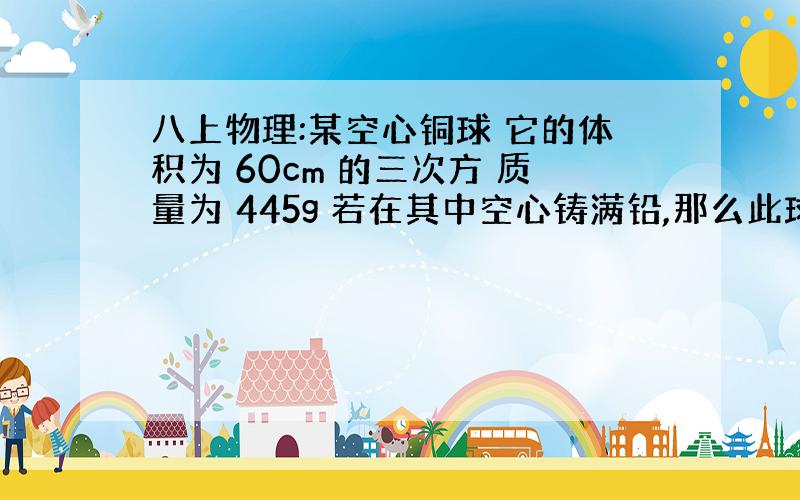 八上物理:某空心铜球 它的体积为 60cm 的三次方 质量为 445g 若在其中空心铸满铅,那么此球的质量是多大?