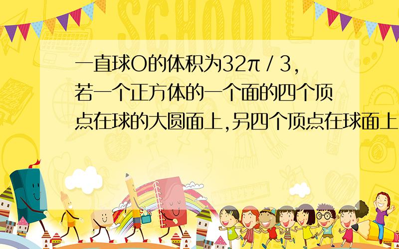 一直球O的体积为32π／3,若一个正方体的一个面的四个顶点在球的大圆面上,另四个顶点在球面上,