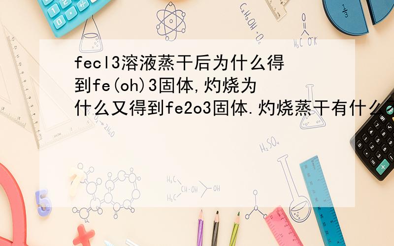 fecl3溶液蒸干后为什么得到fe(oh)3固体,灼烧为什么又得到fe2o3固体.灼烧蒸干有什么不同