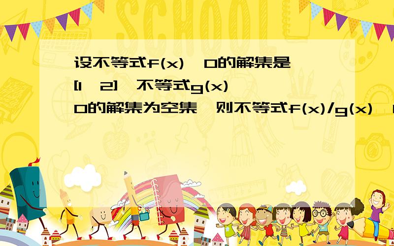 设不等式f(x)≥0的解集是[1,2],不等式g(x)≥0的解集为空集,则不等式f(x)/g(x)＞0的解集是