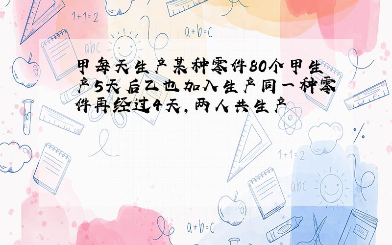 甲每天生产某种零件80个甲生产5天后乙也加入生产同一种零件再经过4天,两人共生产