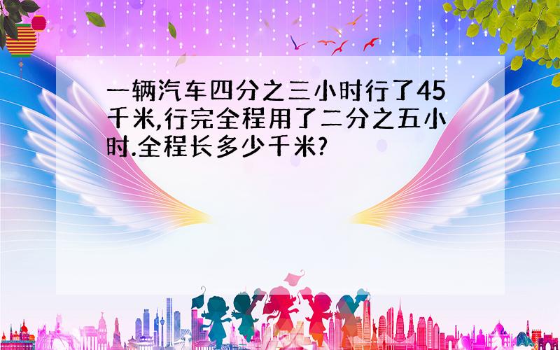 一辆汽车四分之三小时行了45千米,行完全程用了二分之五小时.全程长多少千米?