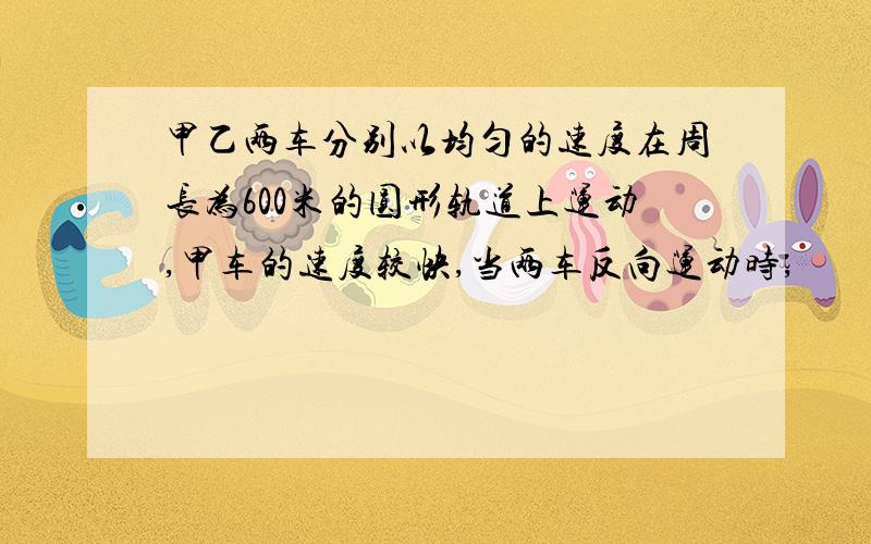 甲乙两车分别以均匀的速度在周长为600米的圆形轨道上运动,甲车的速度较快,当两车反向运动时,