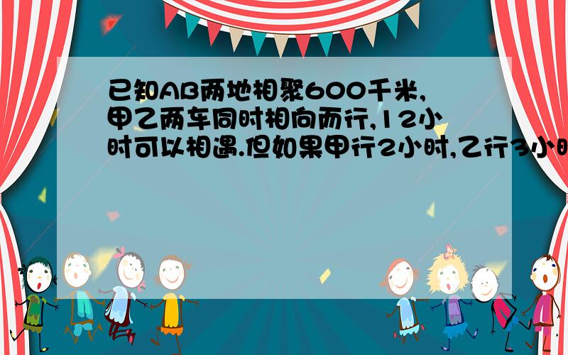 已知AB两地相聚600千米,甲乙两车同时相向而行,12小时可以相遇.但如果甲行2小时,乙行3小时,那么他们只能行全程的5