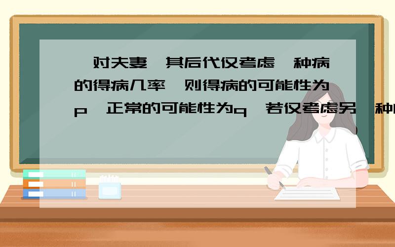 一对夫妻,其后代仅考虑一种病的得病几率,则得病的可能性为p,正常的可能性为q,若仅考虑另一种的得病几率,则得病几率为m,