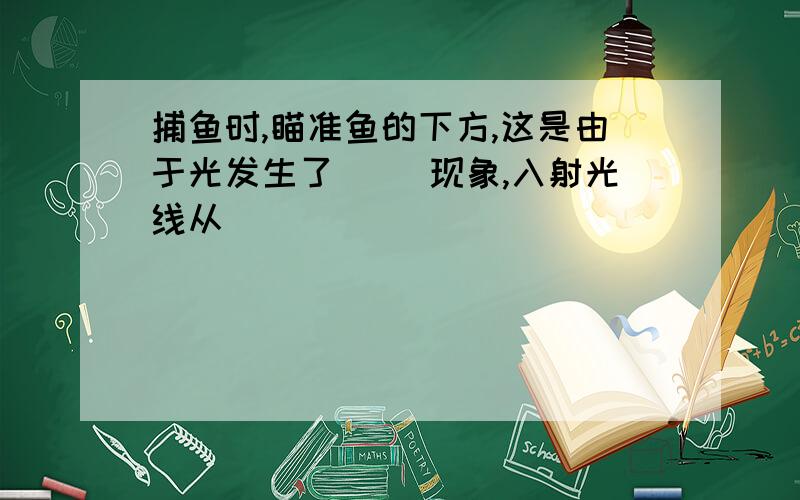 捕鱼时,瞄准鱼的下方,这是由于光发生了( )现象,入射光线从(