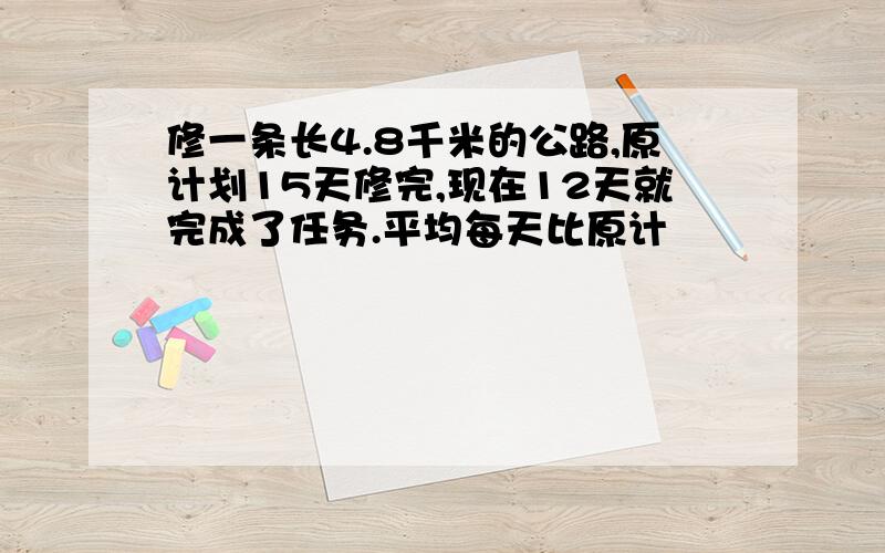 修一条长4.8千米的公路,原计划15天修完,现在12天就完成了任务.平均每天比原计