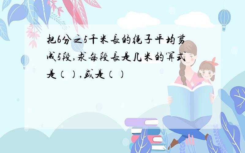 把6分之5千米长的绳子平均剪成5段,求每段长是几米的算式是（）,或是（）