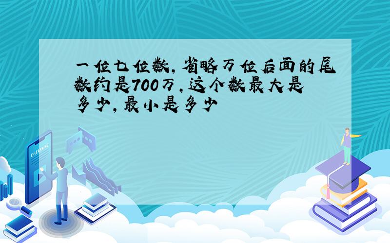 一位七位数,省略万位后面的尾数约是700万,这个数最大是多少,最小是多少