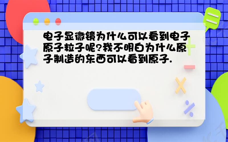 电子显微镜为什么可以看到电子原子粒子呢?我不明白为什么原子制造的东西可以看到原子.