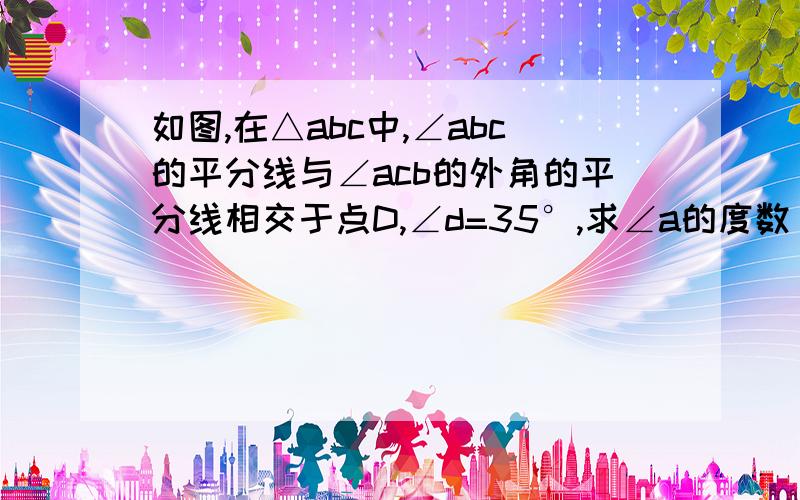 如图,在△abc中,∠abc的平分线与∠acb的外角的平分线相交于点D,∠d=35°,求∠a的度数 快