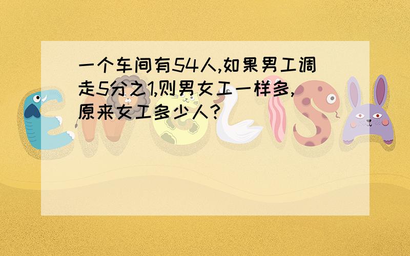 一个车间有54人,如果男工调走5分之1,则男女工一样多,原来女工多少人?