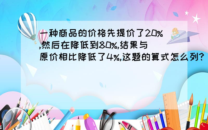 一种商品的价格先提价了20%,然后在降低到80%,结果与原价相比降低了4%,这题的算式怎么列?