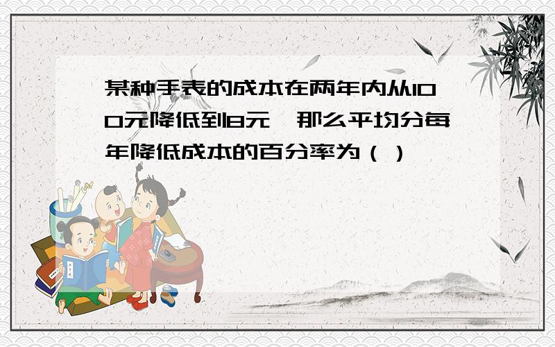 某种手表的成本在两年内从100元降低到8元,那么平均分每年降低成本的百分率为（）