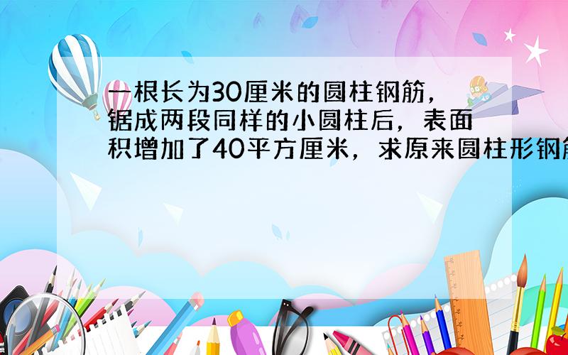 一根长为30厘米的圆柱钢筋，锯成两段同样的小圆柱后，表面积增加了40平方厘米，求原来圆柱形钢筋的体积．