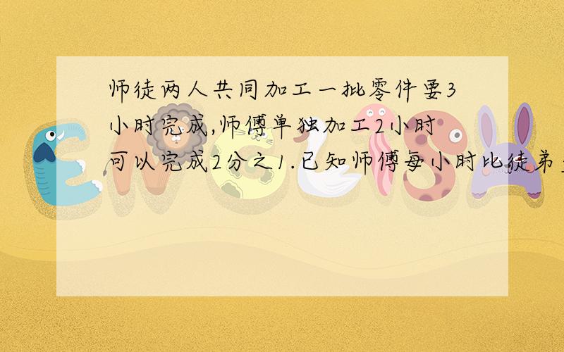 师徒两人共同加工一批零件要3小时完成,师傅单独加工2小时可以完成2分之1.已知师傅每小时比徒弟多加工30个