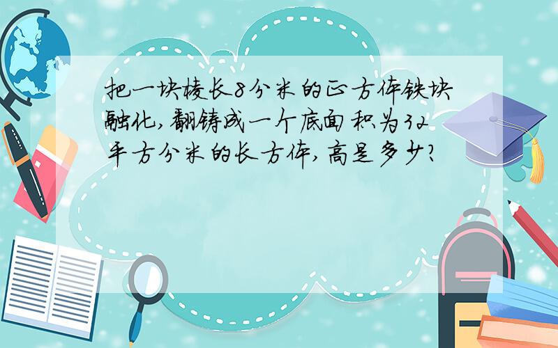 把一块棱长8分米的正方体铁块融化,翻铸成一个底面积为32平方分米的长方体,高是多少?