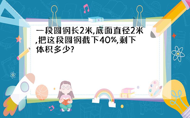 一段圆钢长2米,底面直径2米,把这段圆钢截下40%,剩下体积多少?