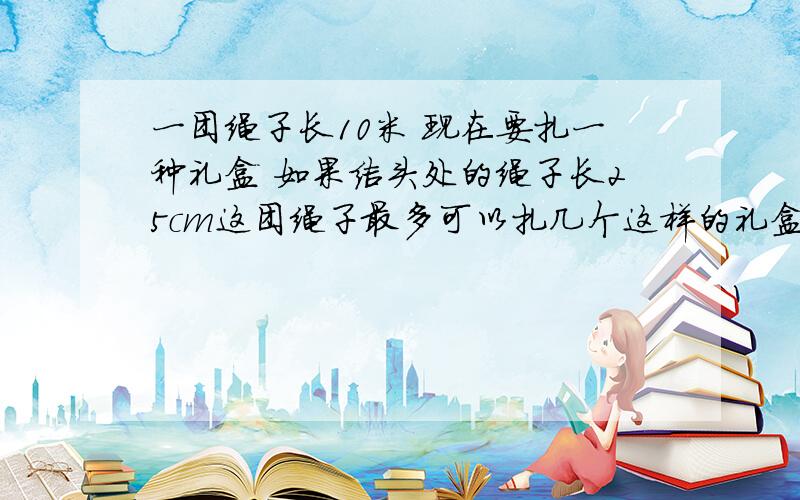 一团绳子长10米 现在要扎一种礼盒 如果结头处的绳子长25cm这团绳子最多可以扎几个这样的礼盒