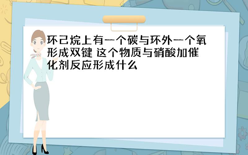 环己烷上有一个碳与环外一个氧形成双键 这个物质与硝酸加催化剂反应形成什么