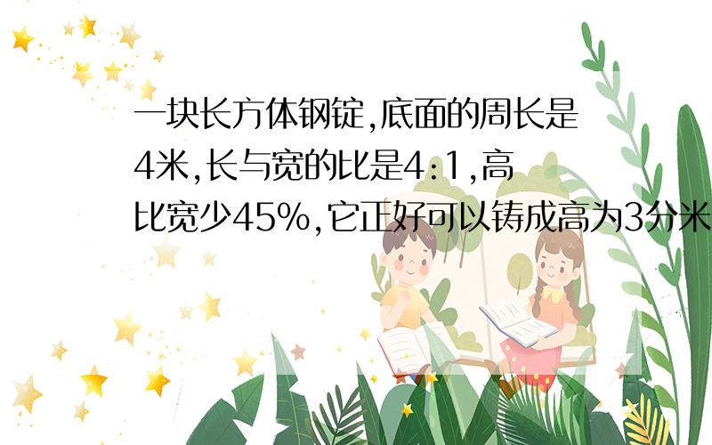 一块长方体钢锭,底面的周长是4米,长与宽的比是4:1,高比宽少45%,它正好可以铸成高为3分米的圆锥体,问圆锥