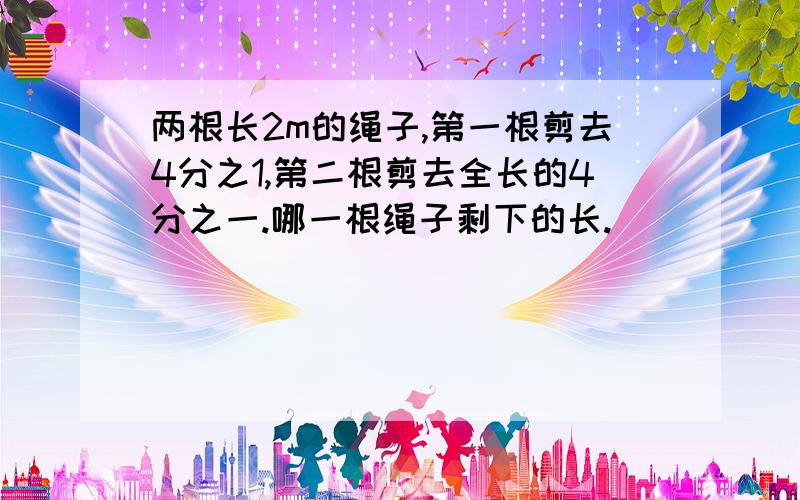 两根长2m的绳子,第一根剪去4分之1,第二根剪去全长的4分之一.哪一根绳子剩下的长.