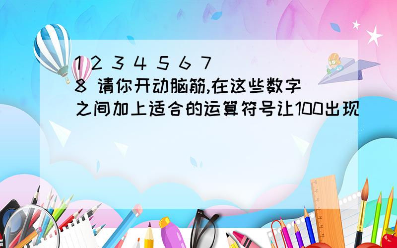 1 2 3 4 5 6 7 8 请你开动脑筋,在这些数字之间加上适合的运算符号让100出现