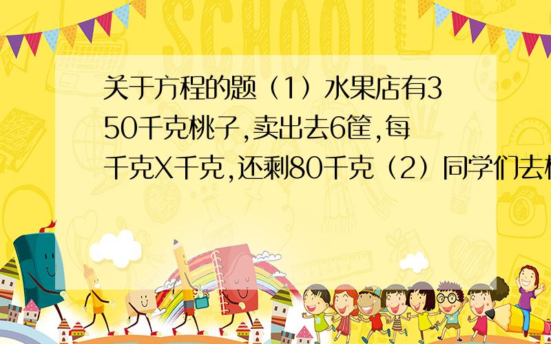 关于方程的题（1）水果店有350千克桃子,卖出去6筐,每千克X千克,还剩80千克（2）同学们去植树,杨树有4行,每行X棵