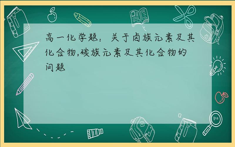 高一化学题：关于卤族元素及其化合物,碳族元素及其化合物的问题