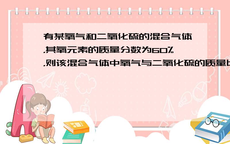 有某氧气和二氧化硫的混合气体，其氧元素的质量分数为60%，则该混合气体中氧气与二氧化硫的质量比为______．