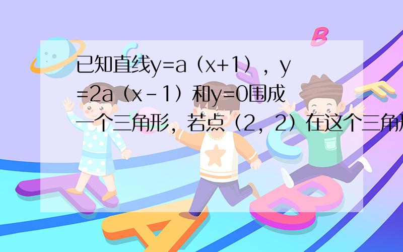 已知直线y=a（x+1），y=2a（x-1）和y=0围成一个三角形，若点（2，2）在这个三角形的内部，则实数a的取值范围