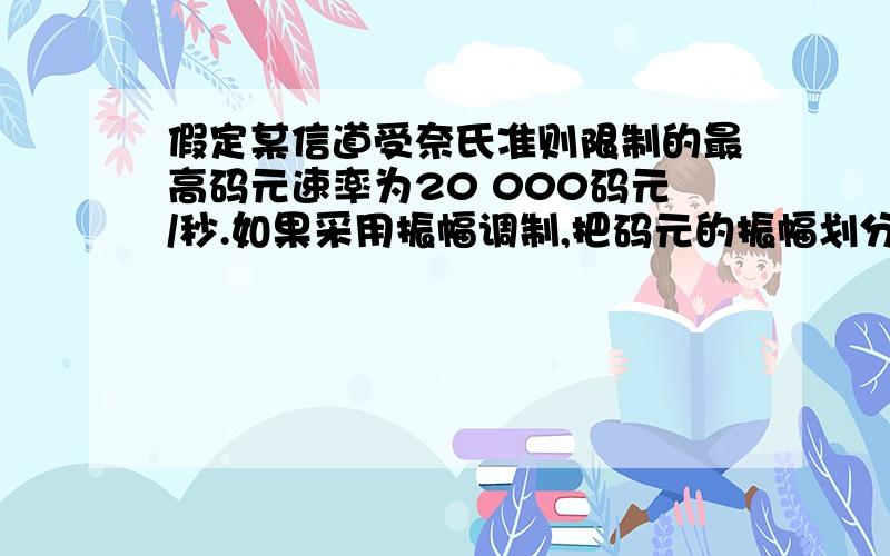 假定某信道受奈氏准则限制的最高码元速率为20 000码元/秒.如果采用振幅调制,把码元的振幅划分为16个不同的等级来传送