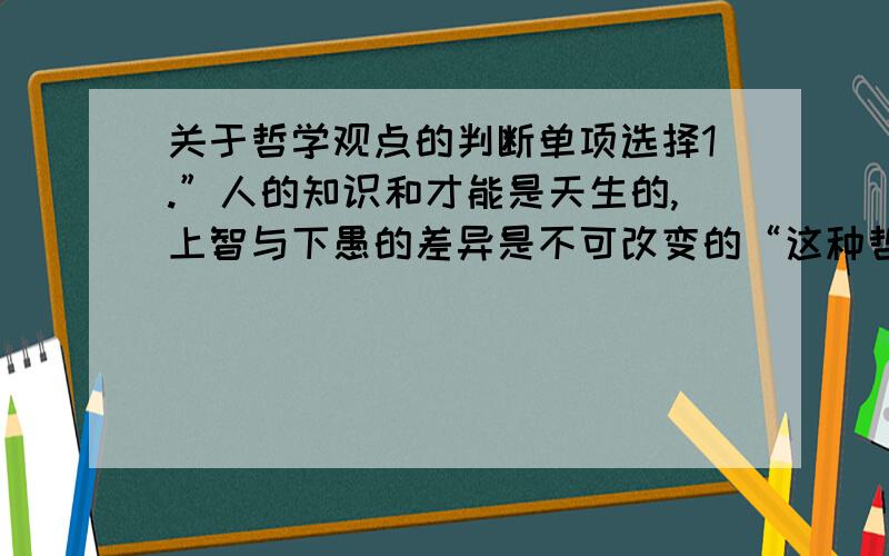 关于哲学观点的判断单项选择1.”人的知识和才能是天生的,上智与下愚的差异是不可改变的“这种哲学观点属于A.唯心主义 B唯