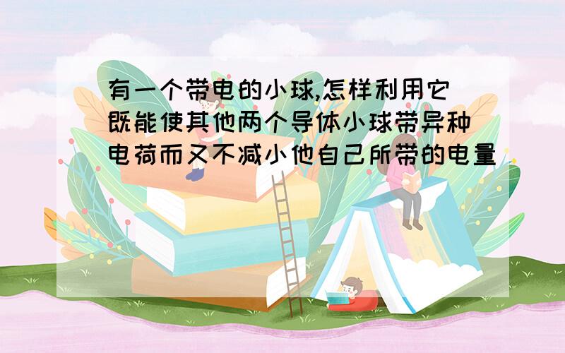 有一个带电的小球,怎样利用它既能使其他两个导体小球带异种电荷而又不减小他自己所带的电量