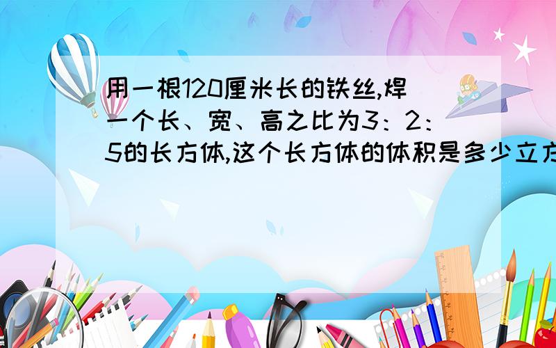 用一根120厘米长的铁丝,焊一个长、宽、高之比为3：2：5的长方体,这个长方体的体积是多少立方厘米?