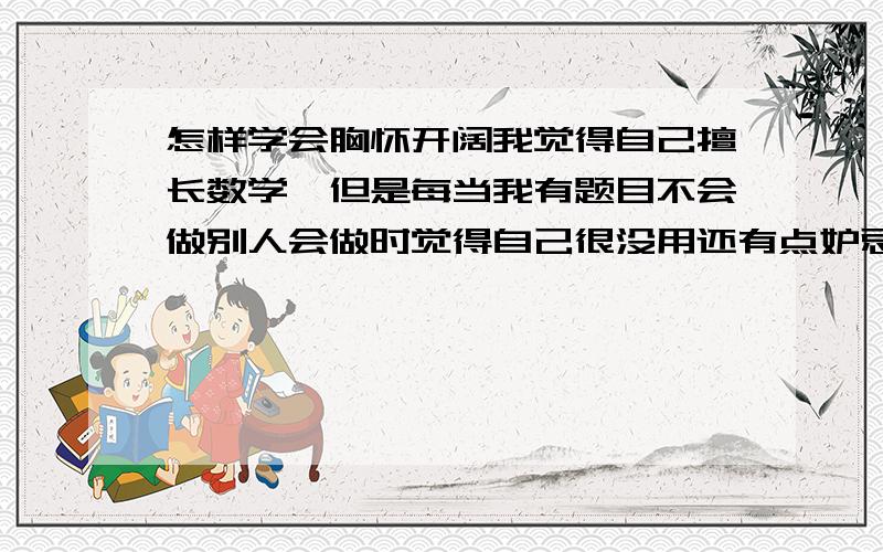 怎样学会胸怀开阔我觉得自己擅长数学,但是每当我有题目不会做别人会做时觉得自己很没用还有点妒忌那个会做的人,但是我又不喜欢