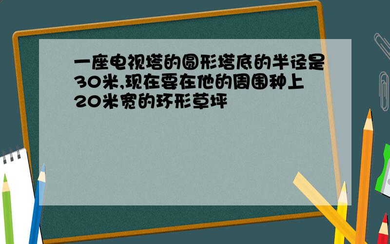 一座电视塔的圆形塔底的半径是30米,现在要在他的周围种上20米宽的环形草坪